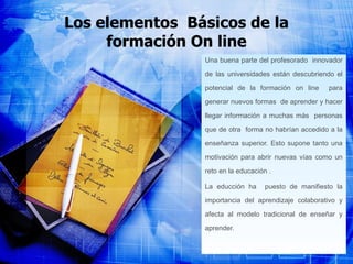 Los elementos  Básicos de la formación On line Una buena parte del profesorado  innovador de las universidades están descubriendo el potencial de la formación on line  para generar nuevos formas  de aprender y hacer llegar información a muchas más  personas que de otra  forma no habrían accedido a la enseñanza superior. Esto supone tanto una motivación para abrir nuevas vías como un reto en la educación . La educción ha  puesto de manifiesto la importancia del aprendizaje colaborativo y afecta al modelo tradicional de enseñar y aprender.   