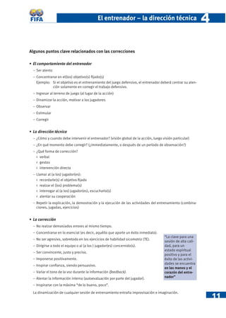 El entrenador – la dirección técnica                            4

Algunos puntos clave relacionados con las correcciones

• El comportamiento del entrenador
  − Ser atento
  − Concentrarse en el(los) objetivo(s) ﬁjado(s)
    Ejemplo: Si el objetivo es el entrenamiento del juego defensivo, el entrenador deberá centrar su aten-
              ción solamente en corregir el trabajo defensivo.
  − Ingresar al terreno de juego (al lugar de la acción)
  − Dinamizar la acción, motivar a los jugadores
  − Observar
  − Estimular
  − Corregir


• La dirección técnica
  − ¿Cómo y cuando debe intervenir el entrenador? (visión global de la acción, luego visión particular)
  − ¿En qué momento debe corregir? (¿immediatamente, o después de un período de observación?)
  − ¿Qué forma de corrección?
    > verbal
    > gestos
    > intervención directa
  − Llamar al (a los) jugador(es):
    > recordarle(s) el objetivo ﬁjado
    > realzar el (los) problema(s)
    > interrogar al (a los) jugador(es), escucharlo(s)
    > alentar su cooperación
  − Repetir la explicación, la demostración y la ejecución de las actividades del entrenamiento (combina-
    ciones, jugadas, ejercicios)


• La corrección
  − No realzar demasiados errores al mismo tiempo.
  − Concentrarse en lo esencial (es decir, aquéllo que aporte un éxito inmediato).
                                                                                      “La clave para una
  − No ser agresivo, sobretodo en los ejercicios de habilidad sicomotriz (TE).
                                                                                      sesión de alta cali-
  − Dirigirse a todo el equipo o al (a los ) jugador(es) concernido(s).               dad, para un
                                                                                      estado espiritual
  − Ser convincente, justo y preciso.
                                                                                      positivo y para el
  − Imponerse positivamente.                                                          éxito de las activi-
                                                                                      dades se encuentra
  − Inspirar conﬁanza, siendo persuasivo.
                                                                                      en las manos y el
  − Variar el tono de la voz durante la información (feedback).                       corazón del entre-
  − Alentar la información interna (autoevaluación por parte del jugador).            nador”

  − Inspirarse con la máxima “de lo bueno, poco”.


                                                                                                                 11
  La dinamización de cualquier sesión de entrenamiento entraña improvisación e imaginación.
 