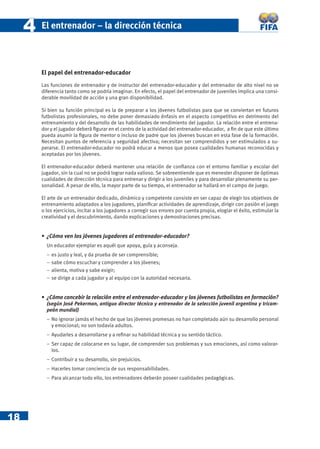 4   El entrenador – la dirección técnica



         El papel del entrenador-educador
         Las funciones de entrenador y de instructor del entrenador-educador y del entrenador de alto nivel no se
         diferencia tanto como se podría imaginar. En efecto, el papel del entrenador de juveniles implica una consi-
         derable movilidad de acción y una gran disponibilidad.

         Si bien su función principal es la de preparar a los jóvenes futbolistas para que se conviertan en futuros
         futbolistas profesionales, no debe poner demasiado énfasis en el aspecto competitivo en detrimento del
         entrenamiento y del desarrollo de las habilidades de rendimiento del jugador. La relación entre el entrena-
         dor y el jugador deberá ﬁgurar en el centro de la actividad del entrenador-educador, a ﬁn de que este último
         pueda asumir la ﬁgura de mentor o incluso de padre que los jóvenes buscan en esta fase de la formación.
         Necesitan puntos de referencia y seguridad afectiva; necesitan ser comprendidos y ser estimulados a su-
         perarse. El entrenador-educador no podrá educar a menos que posea cualidades humanas reconocidas y
         aceptadas por los jóvenes.

         El entrenador-educador deberá mantener una relación de conﬁanza con el entorno familiar y escolar del
         jugador, sin la cual no se podrá lograr nada valioso. Se sobreentiende que es menester disponer de óptimas
         cualidades de dirección técnica para entrenar y dirigir a los juveniles y para desarrollar plenamente su per-
         sonalidad. A pesar de ello, la mayor parte de su tiempo, el entrenador se hallará en el campo de juego.

         El arte de un entrenador dedicado, dinámico y competente consiste en ser capaz de elegir los objetivos de
         entrenamiento adaptados a los jugadores, planiﬁcar actividades de aprendizaje, dirigir con pasión el juego
         o los ejercicios, incitar a los jugadores a corregir sus errores por cuenta propia, elogiar el éxito, estimular la
         creatividad y el descubrimiento, dando explicaciones y demostraciones precisas.


         • ¿Cómo ven los jóvenes jugadores al entrenador-educador?
           Un educador ejemplar es aquél que apoya, guía y aconseja.
           −   es justo y leal, y da prueba de ser comprensible;
           −   sabe cómo escuchar y comprender a los jóvenes;
           −   alienta, motiva y sabe exigir;
           −   se dirige a cada jugador y al equipo con la autoridad necesaria.


         • ¿Cómo concebir la relación entre el entrenador-educador y los jóvenes futbolistas en formación?
           (según José Pekerman, antiguo director técnico y entrenador de la selección juvenil argentina y tricam-
           peón mundial)
           − No ignorar jamás el hecho de que las jóvenes promesas no han completado aún su desarrollo personal
             y emocional; no son todavía adultos.
           − Ayudarles a desarrollarse y a reﬁnar su habilidad técnica y su sentido táctico.
           − Ser capaz de colocarse en su lugar, de comprender sus problemas y sus emociones, así como valorar-
             los.
           − Contribuir a su desarrollo, sin prejuicios.
           − Hacerles tomar conciencia de sus responsabilidades.
           − Para alcanzar todo ello, los entrenadores deberán poseer cualidades pedagógicas.




18
 