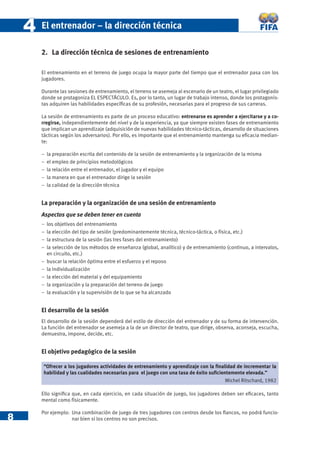 4   El entrenador – la dirección técnica

        2. La dirección técnica de sesiones de entrenamiento

        El entrenamiento en el terreno de juego ocupa la mayor parte del tiempo que el entrenador pasa con los
        jugadores.

        Durante las sesiones de entrenamiento, el terreno se asemeja al escenario de un teatro, el lugar privilegiado
        donde se protagoniza EL ESPECTÁCULO. Es, por lo tanto, un lugar de trabajo intenso, donde los protagonis-
        tas adquiren las habilidades especíﬁcas de su profesión, necesarias para el progreso de sus carreras.

        La sesión de entrenamiento es parte de un proceso educativo: entrenarse es aprender a ejercitarse y a co-
        rregirse, independientemente del nivel y de la experiencia, ya que siempre existen fases de entrenamiento
        que implican un aprendizaje (adquisición de nuevas habilidades técnico-tácticas, desarrollo de situaciones
        tácticas según los adversarios). Por ello, es importante que el entrenamiento mantenga su eﬁcacia median-
        te:

        −   la preparación escrita del contenido de la sesión de entrenamiento y la organización de la misma
        −   el empleo de principios metodológicos
        −   la relación entre el entrenador, el jugador y el equipo
        −   la manera en que el entrenador dirige la sesión
        −   la calidad de la dirección técnica


        La preparación y la organización de una sesión de entrenamiento
        Aspectos que se deben tener en cuenta
        −   los objetivos del entrenamiento
        −   la elección del tipo de sesión (predominantemente técnica, técnico-táctica, o física, etc.)
        −   la estructura de la sesión (las tres fases del entrenamiento)
        −   la selección de los métodos de enseñanza (global, analítico) y de entrenamiento (continuo, a intervalos,
            en circuito, etc.)
        −   buscar la relación óptima entre el esfuerzo y el reposo
        −   la individualización
        −   la elección del material y del equipamiento
        −   la organización y la preparación del terreno de juego
        −   la evaluación y la supervisión de lo que se ha alcanzado


        El desarrollo de la sesión
        El desarrollo de la sesión dependerá del estilo de dirección del entrenador y de su forma de intervención.
        La función del entrenador se asemeja a la de un director de teatro, que dirige, observa, aconseja, escucha,
        demuestra, impone, decide, etc.


        El objetivo pedagógico de la sesión

         “Ofrecer a los jugadores actividades de entrenamiento y aprendizaje con la ﬁnalidad de incrementar la
         habilidad y las cualidades necesarias para el juego con una tasa de éxito suﬁcientemente elevada.”
                                                                                          Michel Ritschard, 1982

        Ello signiﬁca que, en cada ejercicio, en cada situación de juego, los jugadores deben ser eﬁcaces, tanto
        mental como físicamente.


8
        Por ejemplo: Una combinación de juego de tres jugadores con centros desde los ﬂancos, no podrá funcio-
                     nar bien si los centros no son precisos.
 