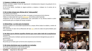 1. Empezar a trabajar en tu carrera
Puedes comenzar a ganar horas de capacitación inmediatamente después de graduarte de la
escuela secundaria.
Si no lo has hecho, inscríbete en alguna práctica y empieza a trabajar en el camino de tu
licenciatura.
2. No te dejes atrapar por oficinas de la "vieja guardia"
•Los jóvenes son el futuro.
•Las empresas tienen que abrazar las ideas, la energía y el entusiasmo de los jóvenes.
•Debes ser observador de lo que los Millennials de la oficina están haciendo.
•Asegúrate de que los jóvenes profesionales sean valorizados en las oficinas donde te estén
entrevistando para un empleo de tiempo completo.
3. Networking = La clave para el progreso
•Conoce a todos en la comunidad arquitectónica y campos afines (todas las edades y niveles de
experiencia).
•No subestimes el valor de las afiliaciones del tipo AIA y otras las redes de oportunidades para
hacer contactos.
4. No dejes que te afecten aquellos clientes que creen saber todo de la arquitectura
•Sé paciente.
•Practica y demuestra múltiples opciones (procesos de pensamiento divergentes) para abrir el
pensamiento.
•Sé un profesional.
Recuerda que tú fuiste quien se formó como arquitecto (no el cliente).
5. No tomes decisiones que no puedan ser revisadas
•El mundo arquitectónico es demasiado pequeño.
•Tus acciones y decisiones serán recordadas.
ALUMNA: Quispe Guerrero María Isabel DOCENTE: Garay Balkasar Olga
 
