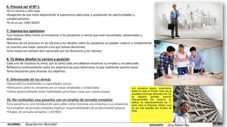 6. Procura ser el Nº 1
•Es tu carrera y sólo tuya.
•Asegúrate de que estás adquiriendo la experiencia adecuada, y aceptando las oportunidades y
compensaciones.
•Si no es así, ¡HAZ ALGO!
7. Expresa tus opiniones
•Las mejores ideas nunca se incorporan a los proyectos a menos que sean escuchadas, presentadas y
defendidas.
•Muchos de los procesos en las oficinas y los detalles sobre los proyectos se pueden mejorar si simplemente
se muestra una mejor solución a los que toman decisiones.
•Una mejora es siempre bien apreciada por los directores y los clientes.
8. Tú debes diseñar tu carrera y posición
Cada uno de nosotros es único, por lo tanto cada uno debiese encontrar su empleo y rol adecuado.
Reflexiona continuamente sobre tus experiencias para determinar lo que realmente quieres hacer.
Toma decisiones para alcanzar tus objetivos.
9. Diferénciate de los demás
•Desarrolla tus habilidades y capacidades únicas.
•Demuestra cómo te conviertes en un mejor empleado y colaborador.
•Utiliza potencialmente estas habilidades para hacer cosas por cuenta propia.
10. No confundas una pasantía con un empleo de jornada completa
•Una pasantía es una introducción para saber cómo funciona una empresa y sus proyectos.
•Los empleos de jornada completa implican responsabilidades de productividad (plazos).
•Empleo de jornada completa = ¡ESTRÉS!
Los peruanos siguen cosechando
éxitos en todo el mundo. Esta vez el
arquitecto Domingo Seminario De Col
se adjudicó grandes premios
internacionales por construir un
edificio de estacionamientos de 11
pisos para la Empresa Infosys (una
de las más grandes del mundo) de
India.
ALUMNA: Quispe Guerrero María Isabel DOCENTE: Garay Balkasar Olga
 