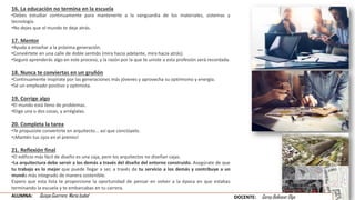 16. La educación no termina en la escuela
•Debes estudiar continuamente para mantenerte a la vanguardia de los materiales, sistemas y
tecnología.
•No dejes que el mundo te deje atrás.
17. Mentor
•Ayuda a enseñar a la próxima generación.
•Conviértete en una calle de doble sentido (mira hacia adelante, mira hacia atrás).
•Seguro aprenderás algo en este proceso, y la razón por la que te uniste a esta profesión será recordada.
18. Nunca te conviertas en un gruñón
•Continuamente inspírate por las generaciones más jóvenes y aprovecha su optimismo y energía.
•Sé un empleado positivo y optimista.
19. Corrige algo
•El mundo está lleno de problemas.
•Elige una o dos cosas, y arréglalas.
20. Completa la tarea
•Te propusiste convertirte en arquitecto... así que conclúyelo.
•¡Mantén tus ojos en el premio!
21. Reflexión final
•El edificio más fácil de diseño es una caja, pero los arquitectos no diseñan cajas.
•La arquitectura debe servir a los demás a través del diseño del entorno construido. Asegúrate de que
tu trabajo es lo mejor que puede llegar a ser, a través de tu servicio a los demás y contribuye a un
mundo más integrado de manera sostenible.
Espero que esta lista te proporcione la oportunidad de pensar en volver a la época en que estabas
terminando la escuela y te embarcabas en tu carrera.
ALUMNA: Quispe Guerrero María Isabel DOCENTE: Garay Balkasar Olga
 