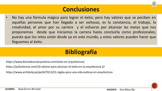 Conclusiones
• No hay una fórmula mágica para lograr el éxito; pero hay valores que se peciben en
aquellas personas que han llegado a ser exitosas, es la constancia, el trabajo, la
creatividad, el amor por su carrera y el esfuerzo por alcanzar las metas que nos
proponemos desde que iniciamos la carrera hasta concluirla como profesionales;
puesto que los retos están desde ya en este mundo, y estos valores pueden hacer que
lleguemos al éxito.
ALUMNA: Quispe Guerrero María Isabel DOCENTE: Garay Balkasar Olga
Bibliografía
https://www.diariodeunaarquitecta.com/exito-en-arquitectura/
https://polivalencia.com/10-valores-para-alcanzar-el-exito-en-la-arquitectura-2/
https://www.archdaily.pe/pe/627613/21-reglas-para-una-vida-exitosa-en-arquitectura
 