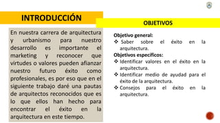 INTRODUCCIÓN
En nuestra carrera de arquitectura
y urbanismo para nuestro
desarrollo es importante el
marketing y reconocer que
virtudes o valores pueden afianzar
nuestro futuro éxito como
profesionales, es por eso que en el
siguiente trabajo daré una pautas
de arquitectos reconocidos que es
lo que ellos han hecho para
encontrar el éxito en la
arquitectura en este tiempo.
OBJETIVOS
Objetivo general:
 Saber sobre el éxito en la
arquitectura.
Objetivos específicos:
 Identificar valores en el éxito en la
arquitectura.
 Identificar medio de ayudad para el
éxito de la arquitectura.
 Consejos para el éxito en la
arquitectura.
 