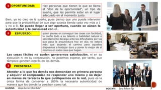 OPORTUNIDAD:
Bien, yo no creo en la suerte, pues pienso que uno puede intervenir
para que la probabilidad de que algo suceda tienda cada vez más a 1
y no a 0. Se puede llegar a ser oportuno, cuando se aúnan la
autenticidad y la curiosidad con el…
ESFUERZO:
PRESENCIA:
quien piense en conseguir las cosas con facilidad,
lo confíe todo a su talento o habilidad natural o
sencillamente decaiga ante las dificultades por las
que pasa la arquitectura hoy en día; no estará
más que dejando el camino para aquellos
dispuestos a trabajar duro y poner lo mejor de sí
mismos en cada cosa que hagan.
Atender a lo que los demás nos demandan en primera persona
y adquirir el compromiso de responder uno mismo y no dejar
en manos de terceros lo que publiquemos en la red, pues es la
única forma de conservar a 100% la necesaria autenticidad de
manera que los demás la perciban como tal.
5
6
7
Hay personas que tienen lo que se llama
el “don de la oportunidad”, un tipo de
suerte, que les permite estar en el lugar
adecuado en el momento justo.
Las cosas fáciles no suelen generarnos satisfacción, ni en su
ejecución ni en su consecución, no podemos esperar, por tanto, que
tampoco generen interés en los demás.
ALUMNA: Quispe Guerrero María Isabel DOCENTE: Garay Balkasar Olga
 