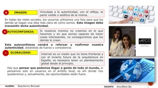 AUTOCONFIANZA:
IMAGEN:
GLOBALIDAD:
Vinculada a la autenticidad, con el reflejo, la
parte visible o estética de la misma.
En todas las redes sociales, los usuarios utilizamos una foto para que los
demás se hagan una idea más clara de cómo somos. Esta imagen debe
transmitir dicha autenticidad.
Si nosotros mismos no creemos en lo que
hacemos y en que somos capaces de hacer
cosas interesantes, no conseguiremos que los
demás lo crean.
Esta autoconfianza vendrá a reforzar y reafirmar nuestra
autenticidad, dotándola de fuerza y consistencia.
Internet es un medio que no tiene fronteras y
con el incierto futuro de la arquitectura en
España, es necesario tener un planteamiento
global desde el principio.
Hay que pensar que podemos llegar a gente de todo el mundo, si
pensamos solo en usuarios en el ámbito local, es ahí donde nos
quedaremos y, actualmente, las oportunidades están fuera.
8
9
10
ALUMNA: Quispe Guerrero María Isabel DOCENTE: Garay Balkasar Olga
 