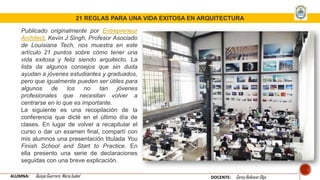 Publicado originalmente por Entrepreneur
Architect, Kevin J Singh, Profesor Asociado
de Louisiana Tech, nos muestra en este
artículo 21 puntos sobre cómo tener una
vida exitosa y feliz siendo arquitecto. La
lista da algunos consejos que sin duda
ayudan a jóvenes estudiantes y graduados,
pero que igualmente pueden ser útiles para
algunos de los no tan jóvenes
profesionales que necesitan volver a
centrarse en lo que es importante.
La siguiente es una recopilación de la
conferencia que dicté en el último día de
clases. En lugar de volver a recapitular el
curso o dar un examen final, compartí con
mis alumnos una presentación titulada You
Finish School and Start to Practice. En
ella presento una serie de declaraciones
seguidas con una breve explicación.
21 REGLAS PARA UNA VIDA EXITOSA EN ARQUITECTURA
ALUMNA: Quispe Guerrero María Isabel DOCENTE: Garay Balkasar Olga
 