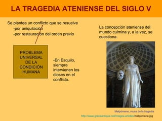LA TRAGEDIA ATENIENSE DEL SIGLO V Se plantea un conflicto que se resuelve -por aniquilación -por restauración del orden previo PROBLEMA UNIVERSAL DE LA CONDICIÓN HUMANA La concepción ateniense del mundo culmina y, a la vez, se cuestiona. Melpómene, musa de la tragedia http:// www.greceantique.net / images - articles / melpomene.jpg   -En Esquilo, siempre intervienen los dioses en el conflicto. 