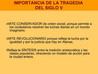 IMPORTANCIA DE LA TRAGEDIA  DEL SIGLO V -ARTE CONSERVADOR de orden social, porque permite a los ciudadanos resolver las luchas diarias en un mundo imaginario. -ARTE REVOLUCIONARIO porque refleja la lucha por la igualdad y por la justicia que hay en Atenas. -Refleja la SÍNTESIS entre la tradición aristocrática y las clases populares, ofreciendo un modelo de acción para la ciudad entera. 