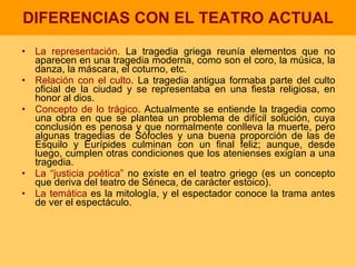 DIFERENCIAS CON EL TEATRO ACTUAL La representación.  La tragedia griega reunía elementos que no aparecen en una tragedia moderna, como son el coro, la música, la danza, la máscara, el coturno, etc. Relación con el culto . La tragedia antigua formaba parte del culto oficial de la ciudad y se representaba en una fiesta religiosa, en honor al dios. Concepto de lo trágico . Actualmente se entiende la tragedia como una obra en que se plantea un problema de difícil solución, cuya conclusión es penosa y que normalmente conlleva la muerte, pero algunas tragedias de Sófocles y una buena proporción de las de Esquilo y Eurípides culminan con un final feliz; aunque, desde luego, cumplen otras condiciones que los atenienses exigían a una tragedia. La “justicia poética”  no existe en el teatro griego (es un concepto que deriva del teatro de Séneca, de carácter estoico). La temática  es la mitología, y el espectador conoce la trama antes de ver el espectáculo. 