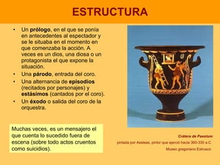 ESTRUCTURA Un  prólogo , en el que se ponía en antecedentes al espectador y se le situaba en el momento en que comenzaba la acción. A veces es un dios, una diosa o un protagonista el que expone la situación. Una  párodo , entrada del coro. Una alternancia de  episodios  (recitados por personajes) y  estásimos  (cantados por el coro). Un  éxodo  o salida del coro de la orquestra. Crátera de Paestum pintada por Assteas, pintor que ejerció hacia 360-330 a.C   Museo gregoriano Estrusco   Muchas veces, es un mensajero el que cuenta lo sucedido fuera de escena (sobre todo actos cruentos como suicidios). 