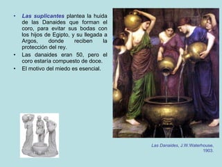 Las suplicantes  plantea la huida de las Danaides que forman el coro, para evitar sus bodas con los hijos de Egipto, y su llegada a Argos, donde reciben la protección del rey. Las danaides eran 50, pero el coro estaría compuesto de doce. El motivo del miedo es esencial. Las Danaides , J.W.Waterhouse, 1903. 