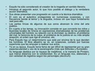 Esquilo ha sido considerado el creador de la tragedia en sentido literario.  Introdujo el segundo actor, lo que hizo posible el diálogo y la verdadera acción dramática.  Sus obras presentan una progresión en cuanto a la técnica dramática.  El coro es el autentico protagonista en numerosas ocasiones, y con frecuencia tiende al temor y la angustia, incluso sin que haya fundamento real para ello.  Las partes líricas de algunos de sus coros alcanzan la cima del arte poético. En cuanto a los temas, su innovación consiste en que convierte los mitos y leyendas locales de Grecia en expresiones dramatizadas de los problemas universales del hombre: su relación con la divinidad, su destino, el problema del mal, la herencia de la culpa, el problema de la justicia en su más amplia acepción, el orden que rige el universo, etc. Para Esquilo hay un determinismo que está por encima de lo que deciden los hombres. El libre albedrío se ve, en ocasiones, cortado por fuerzas superiores que les empujan a realizar sus actos. Ya en su época, Esquilo tenía fama de ser difícil de representar por su gran espectacularidad y uso de la escenografía (más que Sófocles y Eurípides). Su lenguaje destaca por la riqueza de metáforas, a la manera de Píndaro, que marca distancia con la cotidianidad. Es un lenguaje rico, elaborado y con variedad de registros según los personajes  (decorum). 