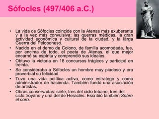 Sófocles (497/406 a.C.) La vida de Sófocles coincide con la Atenas más exuberante y a la vez más convulsiva: las guerras médicas, la gran actividad económica y cultural de la ciudad, y la larga Guerra del Peloponeso.  Nacido en el demo de Colono, de familia acomodada, fue, por encima de todo, el poeta de Atenas, el que mejor encarnó su espíritu y comprendió sus ideales.  Obtuvo la victoria en 18 concursos trágicos y participó en treinta.  Se consideraba a Sófocles un hombre muy piadoso y era proverbial su felicidad. Tuvo una vida política activa, como estratego y como administrador de hacienda. También fundó una asociación de artistas. Obras conservadas: siete, tres del ciclo tebano, tres del ciclo troyano y una del de Heraclés. Escribió también  Sobre el coro. 