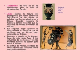 Triptólemo , de 458, no se ha conservado, pero le valió la victoria sobre Esquilo.  Ayax   cuenta la locura del protagonista por haber perdido la adjudicación de las armas de Aquiles, que fueron adjudicadas a Ulises. Cuando recupera la lucidez y conoce los actos que su locura le ha llevado a cometer, se suicida.  En segundo lugar aparece la disputa sobre su sepultura, que es prohibida por los Atridas pero defendida por Odiseo. Destaca la conducta de Atenea, llena de odio hacia Áyax    los esfuerzos de los héroes y de los hombres buenos no bastan para evitar el fracaso. La actitud de Atenea, riéndose de la locura de Áyax, contrasta con la compasión de Ulises. Ánfora con Aquiles y Áyax jugando. 