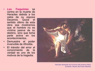 Las Traquinias  se centra en la muerte de Heracles debida a los celos de su esposa Deyanira. Quizá el sentido último de esta obra sea mostrarnos que el hombre no es víctima pasiva de su destino, sino que toma parte activa en los acontecimientos. Demuestra el poder invencible de Afrodita. El tránsito del error al conocimiento de la verdad es uno de los motivos de la tragedia. Hercules abrasado por la túnica del centauro Neso Zurbarán, Museo del Prado (Madrid) 