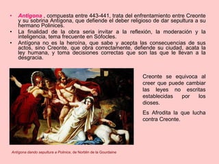 Antigona   , compuesta entre 443-441,   trata del enfrentamiento entre Creonte y su sobrina Antígona, que defiende el deber religioso de dar sepultura a su hermano Polinices.  La finalidad de la obra seria invitar a la reflexión, la moderación y la inteligencia, tema frecuente en Sófocles. Antígona no es la heroína, que sabe y acepta las consecuencias de sus actos, sino Creonte, que obra correctamente, defiende su ciudad, acata la ley humana, y toma decisiones correctas que son las que le llevan a la desgracia. Creonte se equivoca al creer que puede cambiar las leyes no escritas establecidas por los dioses. Es Afrodita la que lucha contra Creonte. Antígona dando sepultura a Polinice , de Norblin de la Gourdaine 