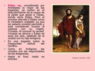 Edipo rey ,  considerada por Aristóteles la mejor de las tragedias, se centra en el descubrimiento de la causa de la peste que asola a Tebas, donde reina Edipo. Pero el proceso desvela a Edipo como el verdadero culpable, ya que sin saberlo cometió parricidio y está cometiendo incesto al casarse con su madre, Yocasta. Al conocer la verdad, Yocasta se ahorca y Edipo se saca los ojos, saliendo de la ciudad con su hija Antígona. Es una tragedia sobre la inseguridad radical del hombre. Como en A ntígona,  las virtudes son las responsables de las desgracias. Hasta el final, nadie es dichoso. Antigona, anónimo. 1530 