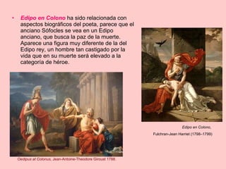 Edipo en Colono  ha sido relacionada con aspectos biográficos del poeta, parece que el anciano Sófocles se vea en un Edipo anciano, que busca la paz de la muerte. Aparece una figura muy diferente de la del Edipo rey, un hombre tan castigado por la vida que en su muerte será elevado a la categoría de héroe. Edipo en Colono ,  Fulchran-Jean Harriet (1798–1799) Oedipus at Colonus,  Jean-Antoine-Theodore Giroust 1788. 