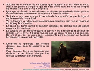 Sófocles es el creador de caracteres que representa a los hombres  como deben ser  (frente a Eurípides, que los hace  como son ). No hace las trilogias del mismo tema, sino obras individuales. Igual que en Esquilo, el conocimiento se alcanza por medio del dolor, pero es un conocimiento que refuerza el  conócete a ti mismo  délfico. Se trata la virtud desde el punto de vista de la educación, lo que da lugar al nacimiento de la humanidad.  Ya no tenemos la violencia de los personajes esquíleos, sino que se percibe el equilibrio y la proporción. La caída del héroe revela el carácter ineludible del destino que los dioses asignan a los hombres. La soledad del ser humano ocupa la escena y es el reflejo de la posición en relación con lo divino: Sófocles muestra que las cosas no son lo que parecen. De ahí el uso de  la ironía como instrumento para contrastar las ilusiones humanas con la realidad inexorable. http:// upload.wikimedia.org / wikipedia / commons /8/8c/ Lytras_nikiforos_antigone_polynices.jpeg   Antígona ante el cadáver de Polinices, Lytras N ikiforos (1865) Desarrolla la grandeza del hombre doliente, cuyo dolor le aproxima a los dioses. Para Sófocles, las leyes humanas son distintas de las divinas: siempre hay fuerzas que frenan a los hombres.  