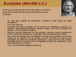 Eurípides (484-406 a.C.) Su vida está repleta de anécdotas y abierta a toda clase de datos novelescos.  Tuvo dos esposas. Eurípides fue blanco perfecto de las críticas de Aristófanes, debido a su carácter, aparentemente distante, austero y ajeno a la vida y la política de Atenas, y a su presunta misoginia. Mantuvo buenas relaciones con los sofistas y siempre mostró predilección por las corrientes ideológicas y culturales más avanzadas de su época.  Sus profundas diferencias con Sófocles se ponen de manifiesto, entre otras cosas, en su relación con el público, ya que mientras al mayor le fue concedido el premio en múltiples ocasiones y gozo del favor del público, Eurípides obtuvo el premio por sus tragedias en solo tres ocasiones, y dos más después de su muerte. Tuvo una importante biblioteca personal. Pertenece a la tercera generación de trágicos, aunque la larga vida de Sófocles hizo que pudiera llevar luto por Eurípides. 