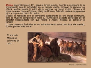 Mede a ,  escenificada en 431, ganó el tercer puesto.   Cuenta la venganza de la protagonista ante la infidelidad de su marido, Jasón. Incapaz de dominar su cólera, Medea planea la ruina de su esposo, su nueva mujer, Glauce y el padre de ésta, que es Creonte, el rey de Corinto. Además, mata a sus propios hijos y huye en el carro de Helios. Medea es retratada con el salvajismo apasionada de una maga extranjera, pero se muestra comprensión hacia su  humillación, aspecto destacado por el carácter desagradable con que retrata a Jasón, incapaz de confesar la verdad. Lo que presenta Eurípides es en enfrentamiento entre dos tipos de maldad, donde gana el más fuerte. Medea,  Anselm Feuerbac. El amor de Medea se convierte en odio. 
