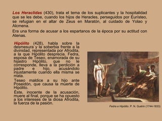 Hipólito  (428),   habla sobre la desmesura y la soberbia frente a la divinidad, representada por Afrodita, a la que Hipólito desprecia. Fedra, esposa de Teseo, enamorada de su hijastro Hipólito, que no le corresponde, lleva a la perdición a padre e hijo, acusándolo injustamente cuando ella misma se mata. Teseo maldice a su hijo ante Poseidón, que causa la muerte de Hipólito. Éste, inocente de la acusación, muere al final, porque se ha opuesto a los intereses de la diosa Afrodita, la fuerza de la pasión. Fedra e Hipólito . P. N. Guérin (1744-1833) Los Heraclidas  (430), trata el tema de los suplicantes y la hospitalidad que se les debe , cuando los hijos de Heracles, perseguidos por Eurísteo, se refugian en el altar de Zeus en Maratón, al cuidado de Yolao y Alcmena. Era una forma de acusar a los espartanos de la época por su actitud con Atenas. 