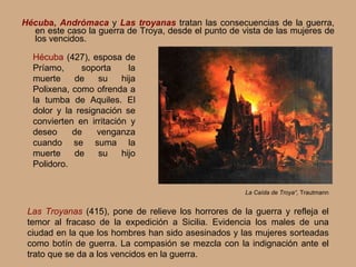 Hécub a,  Andrómaca  y  Las troyanas  tratan las consecuencias de la guerra, en este caso la guerra de Troya, desde el punto de vista de las mujeres de los vencidos. La Caída de Troya“,  Trautmann Hécuba   (427),  esposa de Príamo, soporta la muerte de su hija Polixena, como ofrenda a la tumba de Aquiles. El dolor y la resignación se convierten en irritación y deseo de venganza cuando se suma la muerte de su hijo Polidoro. Las Troyanas   (415),  pone de relieve los horrores de la guerra y refleja el temor al fracaso de la expedición a Sicilia. Evidencia los males de una ciudad en la que los hombres han sido asesinados y las mujeres sorteadas como botín de guerra. La compasión se mezcla con la indignación ante el trato que se da a los vencidos en la guerra. 