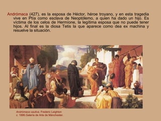 Andrómaca   (427),  es la esposa de Héctor, héroe troyano, y en esta tragedia vive en Ptía como esclava de Neoptólemo, a quien ha dado un hijo. Es víctima de los celos de Hermíone, la legítima esposa que no puede tener hijos. Al final es la diosa Tetis la que aparece como dea ex machina y resuelve la situación. Andrómaca cautiva . Frederic Leighton c.  1886.Galería de Arte de Mánchester. 