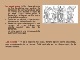 Las suplicantes  (423), ofrece el tema de los familiares que suplican la concesión de honras fúnebres para los suyos. Las madres e hijos de los siete contra Tebas piden a Teseo los cadávedes de los suyos para darles sepultura. Eurípides recalca el humanitarismo ateniense en estas situaciones. Teseo representa la compasión y el rechazo al poder tiránico que intenta suprimir este tipo de derechos. La obra supone una condena de la guerra entre griegos. Las fenicias  (410) es la tragedia más larga, de tono épico y trama abigarrada, con encadenamiento de temas. Está centrada en las desventuras de la dinastía tebana. 