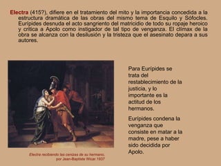 Electra  (415?), difiere en el tratamiento del mito y la importancia concedida a la estructura dramática de las obras del mismo tema de Esquilo y Sófocles. Eurípides desnuda el acto sangriento del matricidio de todo su ropaje heroico y critica a Apolo como instigador de tal tipo de venganza. El clímax de la obra se alcanza con la desilusión y la tristeza que el asesinato depara a sus autores. Electra recibiendo las cenizas de su hermano, por Jean-Baptiste Wicar.1937 Para Eurípides se trata del restablecimiento de la justicia, y lo importante es la actitud de los hermanos. Eurípides condena la venganza que consiste en matar a la madre, pese a haber sido decidida por Apolo. 