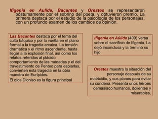 Ifigenia en Aulide, Bacantes  y  Orestes  se representaron póstumamente por el sobrino del poeta, y obtuvieron premio. La primera destaca por el estudio de la psicología de los personajes, con un profundo examen de los cambios de opinión.  Las Bacantes  destaca por el tema del culto báquico y por la vuelta en el plano formal a la tragedia arcaica. La tensión dramática y el ritmo ascendente, hasta llegar a la explosión final, así como los relatos referidos al plácido comportamiento de las ménades y el del travestimiento de Penteo para espiarlas, convierten esta tragedia en la obra maestra de Eurípides. El dios Dioniso es la figura principal Orestes  muestra la situación del personaje después de su matricidio, y sus planes para evitar su condena. Presenta unos héroes demasiado humanos, dolientes y miserables. Ifigenia en Aúlide  (409) versa  sobre el sacrificio de Ifigenia. La dejó inconclusa y la terminó su hijo 