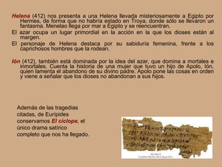 Helena   (412) nos presenta a una Helena llevada misteriosamente a Egipto por Hermes, de forma que no habría estado en Troya, donde sólo se llevaron un fantasma. Menelao llega por mar a Egipto y se reencuentran. El azar ocupa un lugar primordial en la acción en la que los dioses están al margen. El personaje de Helena destaca por su sabiduría femenina, frente a los caprichosos hombres que la rodean. Ión  (412), también está dominada por la idea del azar, que domina a mortales e inmortales. Cuenta la historia de una mujer que tuvo un hijo de Apolo, Ión, quien lamenta el abandono de su divino padre. Apolo pone las cosas en orden y viene a señalar que los dioses no abandonan a sus hijos. Además de las tragedias citadas, de Eurípides conservamos  El cíclope , el único drama satírico completo que nos ha llegado. 
