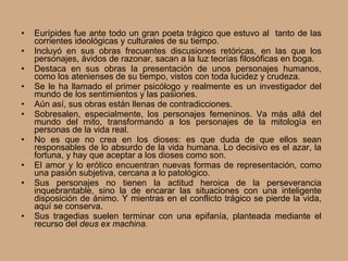 Eurípides fue ante todo un gran poeta trágico que estuvo al  tanto de las corrientes ideológicas y culturales de su tiempo. Incluyó en sus obras frecuentes discusiones retóricas, en las que los personajes, ávidos de razonar, sacan a la luz teorías filosóficas en boga.  Destaca en sus obras la presentación de unos personajes humanos, como los atenienses de su tiempo, vistos con toda lucidez y crudeza.  Se le ha llamado el primer psicólogo y realmente es un investigador del mundo de los sentimientos y las pasiones.  Aún así, sus obras están llenas de contradicciones. Sobresalen, especialmente, los personajes femeninos. Va más allá del mundo del mito, transformando a los personajes de la mitología en personas de la vida real. No es que no crea en los dioses: es que duda de que ellos sean responsables de lo absurdo de la vida humana. Lo decisivo es el azar, la fortuna, y hay que aceptar a los dioses como son. El amor y lo erótico encuentran nuevas formas de representación, como una pasión subjetiva, cercana a lo patológico. Sus personajes no tienen la actitud heroica de la perseverancia inquebrantable, sino la de encarar las situaciones con una inteligente disposición de ánimo. Y mientras en el conflicto trágico se pierde la vida, aquí se conserva. Sus tragedias suelen terminar con una epifanía, planteada mediante el recurso del  deus ex machina. 