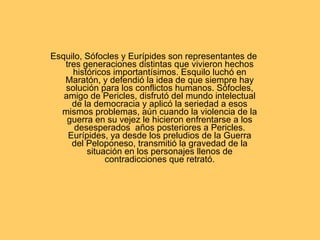 Esquilo, Sófocles y Eurípides son representantes de tres generaciones distintas que vivieron hechos históricos importantísimos. Esquilo luchó en Maratón, y defendió la idea de que siempre hay solución para los conflictos humanos. Sófocles, amigo de Pericles, disfrutó del mundo intelectual de la democracia y aplicó la seriedad a esos mismos problemas, aún cuando la violencia de la guerra en su vejez le hicieron enfrentarse a los desesperados  años posteriores a Pericles. Eurípides, ya desde los preludios de la Guerra del Peloponeso, transmitió la gravedad de la situación en los personajes llenos de contradicciones que retrató. 