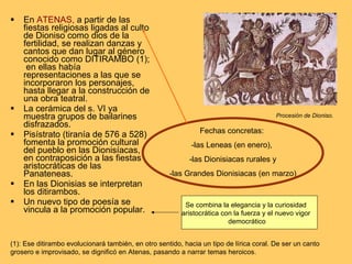 En  ATENAS,  a partir de las fiestas religiosas ligadas al culto de Dioniso como dios de la fertilidad, se realizan danzas y cantos que dan lugar al género conocido como DITIRAMBO (1);  en ellas había representaciones a las que se incorporaron los personajes, hasta llegar a la construcción de una obra teatral. La cerámica del s. VI ya muestra grupos de bailarines disfrazados. Pisístrato (tiranía de 576 a 528) fomenta la promoción cultural del pueblo en las Dionisíacas, en contraposición a las fiestas aristocráticas de las Panateneas. En las Dionisias se interpretan los ditirambos. Un nuevo tipo de poesía se vincula a la promoción popular. Fechas concretas:  -las Leneas (en enero),  -las Dionisiacas rurales y -las Grandes Dionisiacas (en marzo) Procesión de Dioniso. (1): Ese ditirambo evolucionará también, en otro sentido, hacia un tipo de lírica coral. De ser un canto grosero e improvisado, se dignificó en Atenas, pasando a narrar temas heroicos. Se combina la elegancia y la curiosidad  aristocrática con la fuerza y el nuevo vigor  democrático 