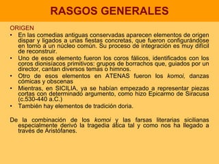 RASGOS GENERALES ORIGEN En las comedias antiguas conservadas aparecen elementos de origen dispar y ligados a unas fiestas concretas, que fueron configurándose en torno a un núcleo común. Su proceso de integración es muy difícil de reconstruir.  Uno de esos elemento fueron los coros fálicos, identificados con los coros dionisíacos primitivos: grupos de borrachos que, guiados por un director, cantan diversos temas o himnos. Otro de esos elementos en ATENAS fueron los  komoi,  danzas cómicas y obscenas Mientras, en SICILIA, ya se habían empezado a representar piezas cortas con determinado argumento, como hizo Epicarmo de Siracusa (c.530-440 a.C.) También hay elementos de tradición doria. De la combinación de los  komoi  y las farsas literarias sicilianas especialmente derivó la tragedia ática tal y como nos ha llegado a través de Aristófanes. 