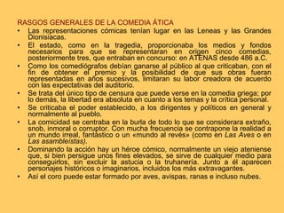 RASGOS GENERALES DE LA COMEDIA ÁTICA Las representaciones cómicas tenían lugar en las Leneas y las Grandes Dionisiacas.  El estado, como en la tragedia, proporcionaba los medios y fondos necesarios para que se representaran en origen cinco comedias, posteriormente tres, que entraban en concurso: en ATENAS desde 486 a.C. Como los comediógrafos debían ganarse al público al que criticaban, con el fin de obtener el premio y la posibilidad de que sus obras fueran representadas en años sucesivos, limitaran su labor creadora de acuerdo con las expectativas del auditorio.  Se trata del único tipo de censura que puede verse en la comedia griega; por lo demás, la libertad era absoluta en cuanto a los temas y la crítica personal.  Se criticaba el poder establecido, a los dirigentes y políticos en general y normalmente al pueblo. La comicidad se centraba en la burla de todo lo que se considerara extraño, snob, inmoral o corruptor. Con mucha frecuencia se contrapone la realidad a un mundo irreal, fantástico o un «mundo al revés» (como en  Las Aves  o en  Las asambleístas). Dominando la acción hay un héroe cómico, normalmente un viejo ateniense que, si bien persigue unos fines elevados, se sirve de cualquier medio para conseguirlos, sin excluir la astucia o la truhanería. Junto a él aparecen personajes históricos o imaginarios, incluidos los más extravagantes.  Así el coro puede estar formado por aves, avispas, ranas e incluso nubes.  