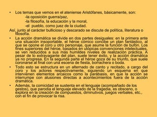 Los temas que vemos en el ateniense Aristófanes, básicamente, son: -la oposición guerra/paz,  -la filosofía, la educación y la moral, -el  pueblo, como juez de la ciudad. Así, junto al carácter bullicioso y descarado se discute de política, literatura o filosofía. La acción dramática se divide en dos partes desiguales: en la primera ante una situación insoportable, el héroe cómico concibe un plan fantástico, al que se opone el coro u otro personaje, que asume la función de bufón. Los fines superiores del héroe, basados en utópicas convenciones intelectuales, se ven reducidos a sus más humildes niveles de realización práctica. A pesar de lo extravagante del plan, suele tener éxito, y la acción dramática ya no progresa. En la segunda parte el héroe goza de su triunfo, que suele coronarse al final con una escena de fiesta, borrachera o boda. Todo esto se estructura en un alternado de canto y recitado, a cargo del coro y los actores respectivamente, siguiendo un esquema en que intervienen elementos arcaicos como la parábasis, en que la acción se interrumpe con alusiones directas a acontecimientos fuera de la acción dramática. Además, la comicidad se sustenta en el lenguaje (acompañado de los gestos), que parodia el lenguaje elevado de la tragedia, es obsceno, o explora en la creación de compuestos, diminutivos, juegos verbales, etc., con el fin de provocar la risa. 