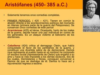 Aristófanes (450- 385 a.C.) Solamente tenemos once comedias completas.  PRIMER PERIODO,  ( 425 – 421). Tienen en común la alusión directa a los acontecimientos políticos del momento en Atenas (primera parte de la guerra del Peloponeso). Se conservan cinco comedias de este períod Acarnienses  (425) el héroe, Diceópolis, harto de los males de la guerra, decide hacer una paz individual en contra de los generales. Es un ataque violento al belicismo de los atenienses. Caballeros  (424) critica al demagogo Cleón, que había conquistado el favor de los partidarios de la guerra, y constituye una divertida sátira de de democracia. Demos (que representa al pueblo hasta en el nombre) ha comprado un esclavo brutal (representante de Cleón) que engaña a su amo y hace la vida imposible a los demás esclavos, dos de los cuales, Demóstenes y Nicias, consiguen convencer a Demos de que se deshaga de él. Demos lo hace así y rejuvenecido regresa a escena. 