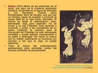 Nubes   (423) difiere de las anteriores en el tema, que aquí es la moderna educación sofística, encarnada en la figura de Sócrates y sus discípulos. Cuenta cómo Estrepsíades, lleno de deudas, oye que hay un hombre capaz de enseñar a convertir la causa débil en la más fuerte: Sócrates. Él mismo se dirige al «pensadero», pero, demasiado viejo para aprender, ha de enviar a su hijo Fidípides. Este aprende a confundir y burlar a los acreedores de su padre mediante la oratoria; pero la conversión de Fidípides ha sido demasiado completa y puede golpear impunemente a su padre y amenazar con hacer lo mismo con su madre, justificando su conducta con razones a las que el viejo no puede oponerse. Trata el tópico del enfrentamiento generacional para arremeter contra las nuevas corrientes de pensamiento http:// www.indafondazione.org / wp - content / themes / tema_fondazione_inda /scripts/cache/550_ x_nuvole.jpg   