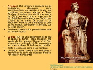 Avispas  (422) censura la conducta de los ciudadanos atenienses como administradores de justicia, a la vez que constituye un nuevo ataque a Cleón. Filocleón (nombre que significa  el amigo de Cleón ) es encerrado en casa por su hijo Bdelicleón (el  enemigo de Cleón ) para curarlo de la manía de acudir a los tribunales; este ha de enfrentarse al coro de los jurados, semejantes a avispas, con su largo aguijón.  También presenta dos generaciones ante un mismo asunto. La Paz  (421) es una celebración de la paz de Nicias. El héroe Trigeo consigue, con ayuda de los griegos, liberar a la Paz, secuestrada, subiendo al Olimpo montado en un escarabajo. Al final se cas con ella. Trata a los dioses como a los hombres. Consigue hacer poesía con entidades y abstracciones como las ciudades heridas, vendadas y harapientas. http:// jfbradu.free.fr /GRECEANTIQUE/GRECE%20CONTINENTALE/PAGES%20THEMATIQUES/muses/ thalie.jpg   Talia, Musa de la comedia 