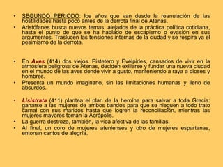 SEGUNDO PERIODO : los años que van desde la reanulación de las hostilidades hasta poco antes de la derrota final de Atenas. Aristófanes busca nuevos temas, alejados de la práctica política cotidiana, hasta el punto de que se ha hablado de escapismo o evasión en sus argumentos. Traslucen las tensiones internas de la ciudad y se respira ya el pesimismo de la derrota. En  Aves  (414) dos viejos, Pistetero y Evélpides, cansados de vivir en la atmósfera peligrosa de Atenas, deciden exiliarse y fundar una nueva ciudad en el mundo de las aves donde vivir a gusto, manteniendo a raya a dioses y hombres. Presenta un mundo imaginario, sin las limitaciones humanas y lleno de absurdos. Lisistrata  (411) plantea el plan de la heroína para salvar a toda Grecia: ganarse a las mujeres de ambos bandos para que se nieguen a todo trato carnal con sus maridos hasta que logren la reconciliación, mientras las mujeres mayores toman la Acrópolis. La guerra destroza, también, la vida afectiva de las familias. Al final, un coro de mujeres atenienses y otro de mujeres espartanas, entonan cantos de alegría. 