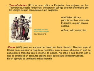 Tesmoforiantes  (411) es una crítica a Eurípides. Las mujeres, en las Tesmoforias, fiestas femeninas, deliberan el castigo que han de infligirle por los ultrajes de que son objeto en sus tragedias. Ranas  (405) pone en escena de nuevo un tema literario: Dionisio viaja al Hades para resucitar a Esquilo o Eurípides, ante la mala situación en que se encuentra la tragedia tras la muerte de ambos. No sabe a cual liberar, por lo que se establece un concurso (agón), en el que resulta vencedor Esquilo. Es un ejemplo de verdadera crítica literaria. http:// www.siue.edu /COSTUMES/ images /PLATE5AX.JPG   Aristóteles utiliza y parodia muchos versos de Eurípides, a quien saca a escena. Al final, todo acaba bien. 