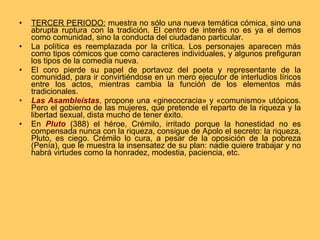 TERCER PERIODO:  muestra no sólo una nueva temática cómica, sino una abrupta ruptura con la tradición. El centro de interés no es ya el demos como comunidad, sino la conducta del ciudadano particular.  La política es reemplazada por la crítica. Los personajes aparecen más como tipos cómicos que como caracteres individuales, y algunos prefiguran los tipos de la comedia nueva.  El coro pierde su papel de portavoz del poeta y representante de la comunidad, para ir convirtiéndose en un mero ejecutor de interludios líricos entre los actos, mientras cambia la función de los elementos más tradicionales. Las Asambleístas , propone una «ginecocracia» y «comunismo» utópicos. Pero el gobierno de las mujeres, que pretende el reparto de la riqueza y la libertad sexual, dista mucho de tener éxito. En  Pluto  (388) el héroe, Crémilo, irritado porque la honestidad no es compensada nunca con la riqueza, consigue de Apolo el secreto: la riqueza, Pluto, es ciego. Crémilo lo cura, a pesar de la oposición de la pobreza (Penía), que le muestra la insensatez de su plan: nadie quiere trabajar y no habrá virtudes como la honradez, modestia, paciencia, etc.  