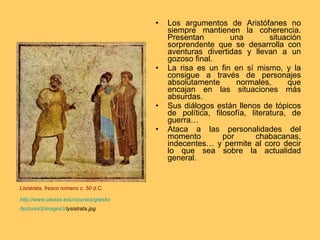 Los argumentos de Aristófanes no siempre mantienen la coherencia. Presentan una situación sorprendente que se desarrolla con aventuras divertidas y llevan a un gozoso final. La risa es un fin en sí mismo, y la consigue a través de personajes absolutamente normales, que encajan en las situaciones más absurdas. Sus diálogos están llenos de tópicos de política, filosofía, literatura, de guerra… Ataca a las personalidades del momento por chabacanas, indecentes… y permite al coro decir lo que sea sobre la actualidad general. Lisístrata,  fresco romano c. 50 d.C. http:// www.utexas.edu / courses / greeks /lectures3/images3/ lysistrata.jpg   