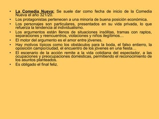 La Comedia Nueva:   Se suele dar como fecha de inicio de la Comedia Nueva el año 321/20.  Los protagonistas pertenecen a una minoría de buena posición económica. Los personajes son particulares, presentados en su vida privada, lo que refuerza la tendencia al individualismo. Los argumentos están llenos de situaciones insólitas, tramas con raptos, separaciones y reencuentros, violaciones y niños ilegítimos… El motor del argumento es el amor entre jóvenes. Hay motivos típicos como los obstáculos para la boda, el falso entierro, la oposición campo/ciudad, el encuentro de los jóvenes en una fiesta… El escenario de la acción remite a la vida cotidiana del espectador, a las ocupaciones y preocupaciones domésticas, permitiendo el reconocimiento de los asuntos planteados. Es obligado el final feliz. 