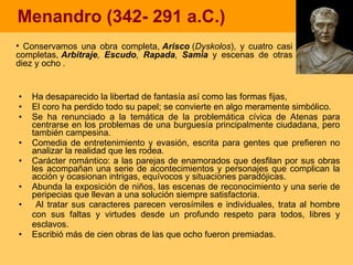 Menandro (342- 291 a.C.) Ha desaparecido la libertad de fantasía así como las formas fijas, El coro ha perdido todo su papel; se convierte en algo meramente simbólico. Se ha renunciado a la temática de la problemática cívica de Atenas para centrarse en los problemas de una burguesía principalmente ciudadana, pero también campesina.  Comedia de entretenimiento y evasión, escrita para gentes que prefieren no analizar la realidad que les rodea.  Carácter romántico: a las parejas de enamorados que desfilan por sus obras les acompañan una serie de acontecimientos y personajes que complican la acción y ocasionan intrigas, equívocos y situaciones paradójicas.  Abunda la exposición de niños, las escenas de reconocimiento y una serie de peripecias que llevan a una solución siempre satisfactoria. Al tratar sus caracteres parecen verosímiles e individuales, trata al hombre con sus faltas y virtudes desde un profundo respeto para todos, libres y esclavos. Escribió más de cien obras de las que ocho fueron premiadas. Conservamos  una obra completa,  Arisco  ( Dyskolos ), y cuatro casi completas,  Arbitraje ,  Escudo ,  Rapada ,  Samia   y escenas de otras diez y ocho  . 