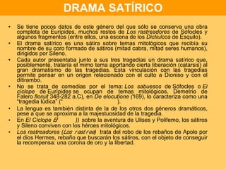 DRAMA SATÍRICO Se tiene pocos datos de este género del que sólo se conserva una obra completa de Eurípides, muchos restos de  Los rastreadores  de Sófocles y algunos fragmentos (entre ellos, una escena de los  Dictiulcos  de Esquilo). El drama satírico es una sátira sobre temas mitológicos que recibía su nombre de su coro formado de sátiros (mitad cabra, mitad seres humanos), dirigidos por Sileno. Cada autor presentaba junto a sus tres tragedias un drama satírico que, posiblemente, trataría el mimo tema aportando cierta liberación (catarsis) al gran dramatismo de las tragedias. Esta vinculación con las tragedias permite pensar en un origen relacionado con el culto a Dioniso y con el ditirambo. No se trata de comedias por el tema:  Los sabuesos  de Sófocles o  El cíclope  de Eurípides se ocupan de temas mitológicos. Demetrio de Falero  floruit  348-282 a.C), en  De elocutione ( 169), lo caracteriza como una “tragedia lúdica” (  ). La lengua es también distinta de la de los otros dos géneros dramáticos, pese a que se aproxima a la majestuosidad de la tragedia. En  El Cíclope   )   sobre la aventura de Ulises y Polifemo, los sátiros y Sileno conviven con los héroes mitológicos. Los rastreadores (  )  trata del robo de los rebaños de Apolo por el dios Hermes, rebaño que buscarán los sátiros, con el objeto de conseguir la recompensa: una corona de oro y la libertad. 